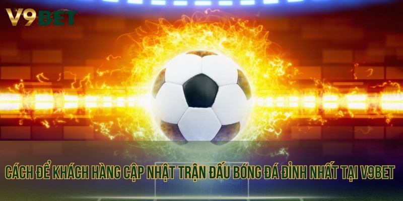 Cách để khách hàng cập nhật trận đấu bóng đá đỉnh nhất tại V9BET